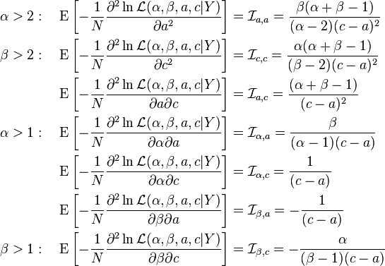 \begin{align}
\alpha > 2: \quad \operatorname{E}\left [- \frac{1}{N} \frac{\part^2\ln \mathcal{L} (\alpha, \beta, a, c|Y)}{\partial a^2} \right ] &= {\mathcal{I}}_{a, a}=\frac{\beta(\alpha+\beta-1)}{(\alpha-2)(c-a)^2} \\
\beta > 2: \quad \operatorname{E}\left[-\frac{1}{N} \frac{\part^2\ln \mathcal{L} (\alpha, \beta, a, c|Y)}{\partial c^2} \right ] &= \mathcal{I}_{c, c} = \frac{\alpha(\alpha+\beta-1)}{(\beta-2)(c-a)^2} \\
\operatorname{E}\left[- \frac{1}{N} \frac{\part^2\ln \mathcal{L} (\alpha, \beta, a, c|Y)}{\partial a \partial c} \right ] &= {\mathcal{I}}_{a, c}  = \frac{(\alpha+\beta-1)}{(c-a)^2} \\
\alpha > 1: \quad \operatorname{E}\left[- \frac{1}{N} \frac{\part^2\ln \mathcal{L} (\alpha, \beta, a, c|Y)}{\partial \alpha \partial a} \right ] &=\mathcal{I}_{\alpha, a}  = \frac{\beta}{(\alpha-1)(c-a)} \\
\operatorname{E}\left[- \frac{1}{N} \frac{\part^2\ln \mathcal{L} (\alpha, \beta, a, c|Y)}{\partial \alpha \partial c} \right ] &= {\mathcal{I}}_{\alpha, c} = \frac{1}{(c-a)} \\
\operatorname{E}\left[- \frac{1}{N} \frac{\part^2\ln \mathcal{L} (\alpha, \beta, a, c|Y)}{\partial \beta \partial a} \right ] &= {\mathcal{I}}_{\beta, a} = -\frac{1}{(c-a)} \\
\beta > 1: \quad \operatorname{E}\left[- \frac{1}{N} \frac{\part^2\ln \mathcal{L} (\alpha, \beta, a, c|Y)}{\partial \beta \partial c} \right ] &= \mathcal{I}_{\beta, c}  = -\frac{\alpha}{(\beta-1)(c-a)}
\end{align}