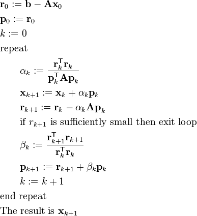 \begin{align}
& \mathbf{r}_0 := \mathbf{b} - \mathbf{A x}_0 \\
& \mathbf{p}_0 := \mathbf{r}_0 \\
& k := 0 \\
& \hbox{repeat} \\
& \qquad \alpha_k := \frac{\mathbf{r}_k^\mathsf{T} \mathbf{r}_k}{\mathbf{p}_k^\mathsf{T} \mathbf{A p}_k}  \\
& \qquad \mathbf{x}_{k+1} := \mathbf{x}_k + \alpha_k \mathbf{p}_k \\
& \qquad \mathbf{r}_{k+1} := \mathbf{r}_k - \alpha_k \mathbf{A p}_k \\
& \qquad \hbox{if } r_{k+1} \hbox{ is sufficiently small then exit loop} \\
& \qquad \beta_k := \frac{\mathbf{r}_{k+1}^\mathsf{T} \mathbf{r}_{k+1}}{\mathbf{r}_k^\mathsf{T} \mathbf{r}_k} \\
& \qquad \mathbf{p}_{k+1} := \mathbf{r}_{k+1} + \beta_k \mathbf{p}_k \\
& \qquad k := k + 1 \\
& \hbox{end repeat} \\
& \hbox{The result is } \mathbf{x}_{k+1}
\end{align}