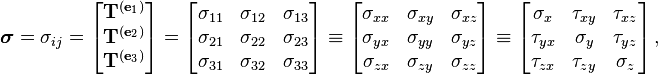 \boldsymbol{\sigma}= \sigma_{ij} = \left[{\begin{matrix} \mathbf{T}^{(\mathbf{e}_1)} \\
\mathbf{T}^{(\mathbf{e}_2)} \\
\mathbf{T}^{(\mathbf{e}_3)} \\
\end{matrix}}\right] =
\left[{\begin{matrix}
\sigma _{11} & \sigma _{12} & \sigma _{13} \\
\sigma _{21} & \sigma _{22} & \sigma _{23} \\
\sigma _{31} & \sigma _{32} & \sigma _{33} \\
\end{matrix}}\right] \equiv \left[{\begin{matrix}
\sigma _{xx} & \sigma _{xy} & \sigma _{xz} \\
\sigma _{yx} & \sigma _{yy} & \sigma _{yz} \\
\sigma _{zx} & \sigma _{zy} & \sigma _{zz} \\
\end{matrix}}\right] \equiv \left[{\begin{matrix}
\sigma _x & \tau _{xy} & \tau _{xz} \\
\tau _{yx} & \sigma _y & \tau _{yz} \\
\tau _{zx} & \tau _{zy} & \sigma _z \\
\end{matrix}}\right],