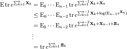  \begin{align}
\operatorname{E} \operatorname{tr} e^{\sum_{k=1}^n \mathbf{X}_k} & = \operatorname{E}_0 \cdots \operatorname{E}_{n-1} \operatorname{tr} e^{\sum_{k=1}^{n-1} \mathbf{X}_k + \mathbf{X}_n }\\
&\leq \operatorname{E}_0 \cdots \operatorname{E}_{n-2} \operatorname{tr} e^{\sum_{k=1}^{n-1} \mathbf{X}_k + \log(\operatorname{E}_{n-1} e^{\mathbf{X}_n} ) }\\
&= \operatorname{E}_0 \cdots \operatorname{E}_{n-2} \operatorname{tr} e^{\sum_{k=1}^{n-2} \mathbf{X}_k + \mathbf{X}_{n-1} + \mathbf{\Xi}_n} \\
& \vdots\\
& = \operatorname{tr} e^{\sum_{k=1}^n \mathbf{\Xi}_k}
 \end{align} 