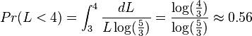 Pr(L<4)=\int_{3}^{4}{dL \over L \log({5 \over 3})}= {\log({4 \over 3}) \over \log({5 \over 3})} \approx 0.56