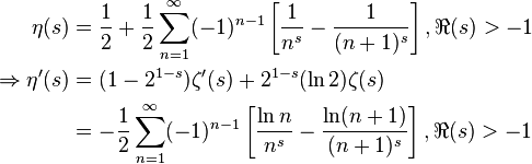 {\begin{aligned}\eta (s)&={\frac {1}{2}}+{\frac {1}{2}}\sum _{n=1}^{\infty }(-1)^{n-1}\left[{\frac {1}{n^{s}}}-{\frac {1}{(n+1)^{s}}}\right],\Re (s)>-1\\\Rightarrow \eta '(s)&=(1-2^{1-s})\zeta '(s)+2^{1-s}(\ln 2)\zeta (s)\\&=-{\frac {1}{2}}\sum _{n=1}^{\infty }(-1)^{n-1}\left[{\frac {\ln n}{n^{s}}}-{\frac {\ln(n+1)}{(n+1)^{s}}}\right],\Re (s)>-1\end{aligned}}