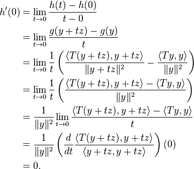 \begin{align}
h'(0) &= \lim_{t \to 0} \frac{h(t) - h(0)}{t - 0} \\
&= \lim_{t \to 0} \frac{g(y+tz) - g(y)}{t} \\
&= \lim_{t \to 0} \frac{1}{t} \left (\frac{\langle T(y+tz), y+tz \rangle}{\|y+tz\|^2} - \frac{\langle Ty, y \rangle}{\|y\|^2} \right ) \\
&= \lim_{t \to 0} \frac{1}{t} \left (\frac{\langle T(y+tz), y+tz \rangle - \langle Ty, y \rangle}{\|y\|^2} \right ) \\
&= \frac{1}{\|y\|^2} \lim_{t \to 0}  \frac{\langle T(y+tz), y+tz \rangle - \langle Ty, y \rangle}{t} \\
&= \frac{1}{\|y\|^2} \left (\frac{d}{dt} \frac{\langle T (y + t z), y + tz \rangle}{\langle y + tz, y + tz \rangle} \right)(0) \\
&= 0.
\end{align}