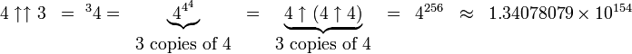 
  \begin{matrix}
   4\uparrow\uparrow 3 & = {\ ^{3}4}  = & \underbrace{4^{4^4}} & 
   = & \underbrace{4\uparrow (4\uparrow 4)} & = & 4^{256} & \approx & 1.34078079\times 10^{154}&
\\  
    & & 3\mbox{ copies of }4
    & & 3\mbox{ copies of }4
  \end{matrix} 
 