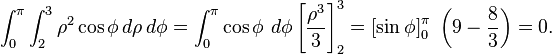 \int_0^\pi \int_2^3 \rho^2 \cos \phi \, d \rho \, d \phi = \int_0^\pi \cos \phi \ d \phi \left[ \frac{\rho^3}{3} \right]_2^3 = \left[ \sin \phi \right]_0^\pi \ \left(9 - \frac{8}{3} \right) = 0.