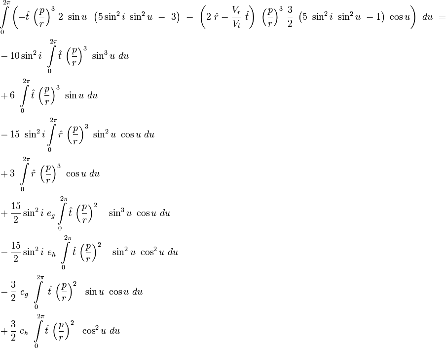 
\begin{align}
&\int\limits_{0}^{2\pi}\left(-\hat{t}\ {\left(\frac{p}{r}\right)}^3\ 2 \ \sin u\,\ \left(5\sin^2 i \ \sin^2 u\ -\ 3\right)\ - \ \left(2\ \hat{r}-\frac{V_r}{V_t}\ \hat{t}\right)\ {\left(\frac{p}{r}\right)}^3\ \frac{3}{2}\ \left(5\ \sin^2 i \ \sin^2 u\ -1\right) \ \cos u\right)\ du\ = \\
&-10\sin^2 i \ \int\limits_{0}^{2\pi} \hat{t}\ {\left(\frac{p}{r}\right)}^3\ \sin^3 u\ du \\
&+6\ \int\limits_{0}^{2\pi}\hat{t}\ {\left(\frac{p}{r}\right)}^3\ \sin u\ du \\
&-15\ \sin^2 i \int\limits_{0}^{2\pi} \hat{r}\ {\left(\frac{p}{r}\right)}^3\ \sin^2 u  \ \cos u\ du \\
&+3\ \int\limits_{0}^{2\pi} \hat{r}\ {\left(\frac{p}{r}\right)}^3\ \cos u\ du  \\
&+\frac{15}{2}\sin^2 i\ e_g\int\limits_{0}^{2\pi} \hat{t}\ {\left(\frac{p}{r}\right)}^2\ \ \ \sin^3 u \ \cos u\ du \\
&-\frac{15}{2}\sin^2 i\ e_h \ \int\limits_{0}^{2\pi} \hat{t}\ {\left(\frac{p}{r}\right)}^2\ \ \ \sin^2 u \ \cos^2 u\ du \\
&-\frac{3}{2}\ e_g \ \int\limits_{0}^{2\pi} \ \hat{t}\ {\left(\frac{p}{r}\right)}^2\ \ \sin u \ \cos u\ du \\
&+\frac{3}{2}\ e_h \ \int\limits_{0}^{2\pi} \hat{t}\ {\left(\frac{p}{r}\right)}^2\ \ \cos^2 u\ du
\end{align}
