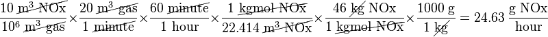 
\frac{10\ \cancel{\text{m}^3\text{ NOx}}}{10^6\ \cancel{\text{m}^3\text{ gas}}} \times
\frac{20\ \cancel{\text{m}^3\text{ gas}}}{1\ \cancel{\text{minute}}} \times
\frac{60\ \cancel{\text{minute}}}{1\text{ hour}} \times
\frac{1\ \cancel{\text{kgmol NOx}}}{22.414\ \cancel{\text{m}^3\text{ NOx}}} \times
\frac{46\ \cancel{\text{kg}}\text{ NOx}}{1\ \cancel{\text{kgmol NOx}}} \times
\frac{1000\text{ g}}{1\ \cancel{\text{kg}}} =
24.63\ \frac{\text{g NOx}}{\text{hour}}
