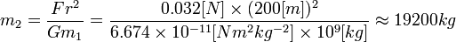 
m_2 = \frac{F r^2}{G m_1}
=\frac{0.032[N] \times (200[m])^2}{6.674 \times 10^{-11} [N m^2 kg^{-2}] \times 10^9 [kg]}
\approx 19200 kg
