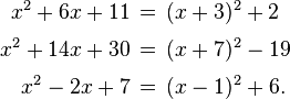 \begin{alignat}{1}
x^2 + 6x + 11 \,&=\, (x+3)^2 + 2 \\[3pt]
x^2 + 14x + 30 \,&=\, (x+7)^2 - 19 \\[3pt]
x^2 - 2x + 7 \,&=\, (x-1)^2 + 6.
\end{alignat}
