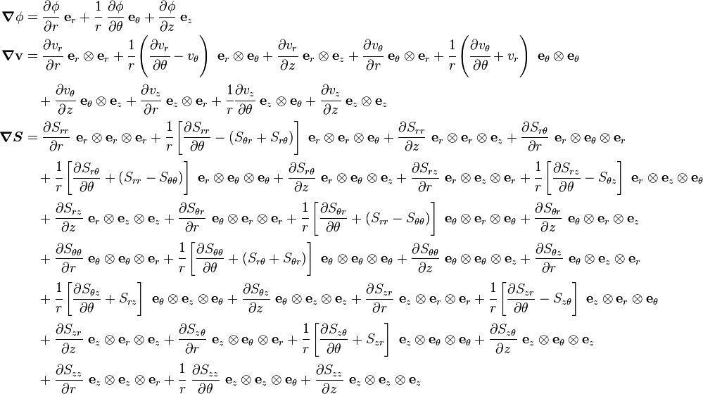 \begin{align}
\boldsymbol{\nabla}\phi &=\cfrac{\partial \phi}{\partial r}~\mathbf{e}_r + \cfrac{1}{r}~\cfrac{\partial \phi}{\partial \theta}~\mathbf{e}_\theta +\cfrac{\partial \phi}{\partial z}~\mathbf{e}_z \\
\boldsymbol{\nabla}\mathbf{v} &= \cfrac{\partial v_r}{\partial r}~\mathbf{e}_r\otimes\mathbf{e}_r + \cfrac{1}{r}\left(\cfrac{\partial v_r}{\partial \theta} -v_\theta \right)~\mathbf{e}_r \otimes \mathbf{e}_\theta + \cfrac{\partial v_r}{\partial z}~\mathbf{e}_r\otimes\mathbf{e}_z +\cfrac{\partial v_\theta}{\partial r}~\mathbf{e}_\theta\otimes\mathbf{e}_r +\cfrac{1}{r}\left(\cfrac{\partial v_\theta}{\partial \theta} + v_r \right)~\mathbf{e}_\theta\otimes\mathbf{e}_\theta \\
&\quad  + \cfrac{\partial v_\theta}{\partial z}~\mathbf{e}_\theta \otimes\mathbf{e}_z + \cfrac{\partial v_z}{\partial r}~\mathbf{e}_z\otimes\mathbf{e}_r + \cfrac{1}{r}\cfrac{\partial v_z}{\partial \theta}~\mathbf{e}_z \otimes\mathbf{e}_\theta + \cfrac{\partial v_z}{\partial z}~\mathbf{e}_z\otimes\mathbf{e}_z \\
\boldsymbol{\nabla}\boldsymbol{S} & = \frac{\partial S_{rr}}{\partial r}~\mathbf{e}_r\otimes\mathbf{e}_r\otimes\mathbf{e}_r + \cfrac{1}{r}\left[\frac{\partial S_{rr}}{\partial \theta} - (S_{\theta r}+S_{r\theta})\right]~\mathbf{e}_r\otimes\mathbf{e}_r\otimes\mathbf{e}_\theta + \frac{\partial S_{rr}}{\partial z}~\mathbf{e}_r \otimes \mathbf{e}_r\otimes\mathbf{e}_z + \frac{\partial S_{r\theta}}{\partial r}~\mathbf{e}_r\otimes\mathbf{e}_\theta\otimes\mathbf{e}_r \\
&\quad+ \cfrac{1}{r}\left[\frac{\partial S_{r\theta}}{\partial \theta} + (S_{rr}-S_{\theta\theta}) \right]~\mathbf{e}_r\otimes\mathbf{e}_\theta\otimes\mathbf{e}_\theta + \frac{\partial S_{r\theta}}{\partial z}~\mathbf{e}_r\otimes\mathbf{e}_\theta\otimes\mathbf{e}_z + \frac{\partial S_{rz}}{\partial r}~\mathbf{e}_r \otimes \mathbf{e}_z \otimes \mathbf{e}_r + \cfrac{1}{r}\left[\frac{\partial S_{rz}}{\partial \theta} -S_{\theta z} \right]~\mathbf{e}_r\otimes\mathbf{e}_z\otimes\mathbf{e}_\theta \\
&\quad+ \frac{\partial S_{rz}}{\partial z}~\mathbf{e}_r \otimes \mathbf{e}_z\otimes\mathbf{e}_z + \frac{\partial S_{\theta r}}{\partial r}~\mathbf{e}_\theta \otimes \mathbf{e}_r \otimes \mathbf{e}_r + \cfrac{1}{r}\left[\frac{\partial S_{\theta r}}{\partial \theta} + (S_{rr}-S_{\theta\theta}) \right]~\mathbf{e}_\theta\otimes\mathbf{e}_r\otimes\mathbf{e}_\theta + \frac{\partial S_{\theta r}}{\partial z}~\mathbf{e}_\theta\otimes\mathbf{e}_r\otimes\mathbf{e}_z \\
&\quad+ \frac{\partial S_{\theta\theta}}{\partial r}~\mathbf{e}_\theta\otimes\mathbf{e}_\theta\otimes\mathbf{e}_r +\cfrac{1}{r}\left[\frac{\partial S_{\theta\theta}}{\partial \theta} + (S_{r\theta}+S_{\theta r})\right]~\mathbf{e}_\theta\otimes\mathbf{e}_\theta\otimes\mathbf{e}_\theta + \frac{\partial S_{\theta\theta}}{\partial z}~\mathbf{e}_\theta \otimes \mathbf{e}_\theta \otimes \mathbf{e}_z + \frac{\partial S_{\theta z}}{\partial r}~\mathbf{e}_\theta \otimes \mathbf{e}_z\otimes\mathbf{e}_r \\
&\quad+ \cfrac{1}{r}\left[\frac{\partial S_{\theta z}}{\partial \theta} + S_{rz} \right]~\mathbf{e}_\theta \otimes\mathbf{e}_z\otimes\mathbf{e}_\theta + \frac{\partial S_{\theta z}}{\partial z}~\mathbf{e}_\theta\otimes\mathbf{e}_z\otimes\mathbf{e}_z + \frac{\partial S_{zr}}{\partial r}~\mathbf{e}_z\otimes\mathbf{e}_r\otimes\mathbf{e}_r + \cfrac{1}{r}\left[\frac{\partial S_{zr}}{\partial \theta} - S_{z\theta} \right]~\mathbf{e}_z \otimes \mathbf{e}_r \otimes\mathbf{e}_\theta \\
&\quad+ \frac{\partial S_{zr}}{\partial z}~\mathbf{e}_z\otimes\mathbf{e}_r\otimes\mathbf{e}_z + \frac{\partial S_{z\theta}}{\partial r}~\mathbf{e}_z \otimes \mathbf{e}_\theta \otimes \mathbf{e}_r + \cfrac{1}{r}\left[\frac{\partial S_{z\theta}}{\partial \theta} + S_{zr} \right]~\mathbf{e}_z \otimes\mathbf{e}_\theta \otimes \mathbf{e}_\theta + \frac{\partial S_{z\theta}}{\partial z}~\mathbf{e}_z\otimes\mathbf{e}_\theta\otimes\mathbf{e}_z \\
&\quad+ \frac{\partial S_{zz}}{\partial r}~\mathbf{e}_z\otimes\mathbf{e}_z\otimes\mathbf{e}_r + \cfrac{1}{r}~\frac{\partial S_{zz}}{\partial \theta }~\mathbf{e}_z \otimes \mathbf{e}_z \otimes\mathbf{e}_\theta + \frac{\partial S_{zz}}{\partial z}~\mathbf{e}_z\otimes\mathbf{e}_z\otimes\mathbf{e}_z
\end{align} 