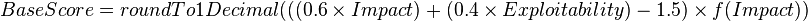 
\begin{align}
BaseScore =  {{{roundTo1Decimal}}}( ((0.6 \times Impact) +(0.4 \times Exploitability)-1.5) \times f(Impact)) 
\end{align}
