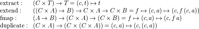 \begin{array}{ll}
\text{extract}: & (C \times T) \rarr T = (c, t) \mapsto t \\
\text{extend}: & ((C \times A) \rarr B) \rarr C \times A \rarr C \times B = f \mapsto (c, a) \mapsto (c, f \, (c, a)) \\
\text{fmap}: & (A \rarr B) \rarr (C \times A) \rarr (C \times B) = f \mapsto (c, a) \mapsto (c, f \, a) \\
\text{duplicate}: & (C \times A) \rarr (C \times (C \times A)) = (c, a) \mapsto (c, (c, a))
\end{array}
