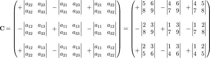 
\mathbf{C} = \begin{pmatrix}
+\left| \begin{matrix} a_{22} & a_{23} \\ a_{32} & a_{33}  \end{matrix} \right| &
-\left| \begin{matrix} a_{21} & a_{23} \\ a_{31} & a_{33}  \end{matrix} \right| &
+\left| \begin{matrix} a_{21} & a_{22} \\ a_{31} & a_{32}  \end{matrix} \right| \\
 & & \\
-\left| \begin{matrix} a_{12} & a_{13} \\ a_{32} & a_{33} \end{matrix} \right| &
+\left| \begin{matrix} a_{11} & a_{13} \\ a_{31} & a_{33} \end{matrix} \right| &
-\left| \begin{matrix} a_{11} & a_{12} \\ a_{31} & a_{32} \end{matrix} \right| \\
 & & \\
+\left| \begin{matrix} a_{12} & a_{13} \\ a_{22} & a_{23} \end{matrix} \right| &
-\left| \begin{matrix} a_{11} & a_{13} \\ a_{21} & a_{23} \end{matrix} \right| &
+\left| \begin{matrix} a_{11} & a_{12} \\ a_{21} & a_{22} \end{matrix} \right|
\end{pmatrix} = \begin{pmatrix}
+\left| \begin{matrix} 5 & 6 \\ 8 & 9 \end{matrix} \right| &
-\left| \begin{matrix} 4 & 6 \\ 7 & 9  \end{matrix} \right| &
+\left| \begin{matrix} 4 & 5 \\ 7 & 8 \end{matrix} \right| \\
 & & \\
-\left| \begin{matrix} 2 & 3 \\ 8 & 9 \end{matrix} \right| &
+\left| \begin{matrix} 1 & 3 \\ 7 & 9 \end{matrix} \right| &
-\left| \begin{matrix} 1 & 2 \\ 7 & 8 \end{matrix} \right| \\
 & & \\
+\left| \begin{matrix} 2 & 3 \\ 5 & 6 \end{matrix} \right| &
-\left| \begin{matrix}  1 & 3 \\ 4 & 6 \end{matrix} \right| &
+\left| \begin{matrix} 1 & 2 \\ 4 & 5 \end{matrix} \right|
\end{pmatrix}