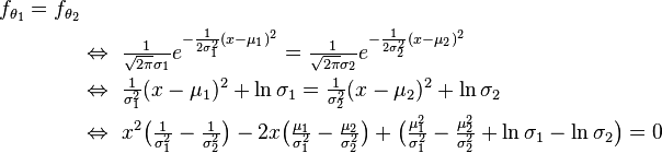 
\begin{align}
    f_{\theta_1}=f_{\theta_2}\\
    &\Leftrightarrow\ \tfrac{1}{\sqrt{2\pi}\sigma_1}e^{ -\frac{1}{2\sigma_1^2}(x-\mu_1)^2 } = \tfrac{1}{\sqrt{2\pi}\sigma_2}e^{ -\frac{1}{2\sigma_2^2}(x-\mu_2)^2 } \\
    &\Leftrightarrow\ \tfrac{1}{\sigma_1^2}(x-\mu_1)^2 + \ln \sigma_1 = \tfrac{1}{\sigma_2^2}(x-\mu_2)^2 + \ln \sigma_2 \\
    &\Leftrightarrow\ x^2\big(\tfrac{1}{\sigma_1^2}-\tfrac{1}{\sigma_2^2}\big) - 2x\big(\tfrac{\mu_1}{\sigma_1^2}-\tfrac{\mu_2}{\sigma_2^2}\big) + \big(\tfrac{\mu_1^2}{\sigma_1^2}-\tfrac{\mu_2^2}{\sigma_2^2}+\ln\sigma_1-\ln\sigma_2\big) = 0 \\
\end{align} 