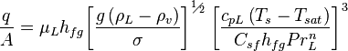 {\frac {q}{A}}={{\mu }_{L}}{{h}_{fg}}{{\left[{\frac {g\left({{\rho }_{L}}-{{\rho }_{v}}\right)}{\sigma }}\right]}^{{}^{1}\!\!\diagup \!\!{}_{2}\;}}{{\left[{\frac {{{c}_{pL}}\left({{T}_{s}}-{{T}_{sat}}\right)}{{{C}_{sf}}{{h}_{fg}}Pr_{L}^{n}}}\right]}^{3}\;}