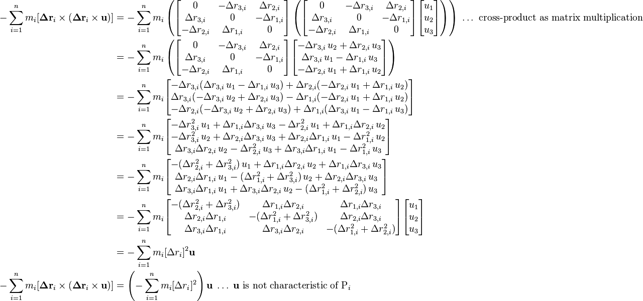 
\begin{align}
-\sum_{i=1}^n m_i [\boldsymbol\Delta\mathbf{r}_i\times (\boldsymbol\Delta\mathbf{r}_i \times \mathbf{u})] &= -\sum_{i=1}^n m_i \left(\begin{bmatrix}0 & -\Delta r_{3,i} & \Delta r_{2,i} \\ \Delta r_{3,i} & 0 & -\Delta r_{1,i} \\ -\Delta r_{2,i} & \Delta r_{1,i} & 0\end{bmatrix} \left(\begin{bmatrix}0 & -\Delta r_{3,i} & \Delta r_{2,i} \\ \Delta r_{3,i} & 0 & -\Delta r_{1,i} \\ -\Delta r_{2,i} & \Delta r_{1,i} & 0\end{bmatrix} \begin{bmatrix}u_1 \\ u_2 \\ u_3\end{bmatrix}\right)\right)\;\ldots\text{ cross-product as matrix multiplication} \\
&= -\sum_{i=1}^n m_i \left(\begin{bmatrix}0 & -\Delta r_{3,i} & \Delta r_{2,i} \\ \Delta r_{3,i} & 0 & -\Delta r_{1,i} \\ -\Delta r_{2,i} & \Delta r_{1,i} & 0\end{bmatrix} \begin{bmatrix}-\Delta r_{3,i}\,u_2 + \Delta r_{2,i}\,u_3 \\ \Delta r_{3,i}\,u_1 - \Delta r_{1,i}\,u_3 \\ -\Delta r_{2,i}\,u_1 + \Delta r_{1,i}\,u_2 \end{bmatrix}\right) \\
&= -\sum_{i=1}^n m_i \begin{bmatrix}-\Delta r_{3,i}(\Delta r_{3,i}\,u_1 - \Delta r_{1,i}\,u_3) + \Delta r_{2,i}(-\Delta r_{2,i}\,u_1 + \Delta r_{1,i}\,u_2) \\ \Delta r_{3,i}(-\Delta r_{3,i}\,u_2 + \Delta r_{2,i}\,u_3) - \Delta r_{1,i}(-\Delta r_{2,i}\,u_1 + \Delta r_{1,i}\,u_2) \\ -\Delta r_{2,i}(-\Delta r_{3,i}\,u_2 + \Delta r_{2,i}\,u_3) + \Delta r_{1,i}(\Delta r_{3,i}\,u_1 - \Delta r_{1,i}\,u_3) \end{bmatrix} \\
&= -\sum_{i=1}^n m_i \begin{bmatrix}-\Delta r_{3,i}^2\,u_1 + \Delta r_{1,i}\Delta r_{3,i}\,u_3 - \Delta r_{2,i}^2\,u_1 + \Delta r_{1,i}\Delta r_{2,i}\,u_2 \\
-\Delta r_{3,i}^2\,u_2 + \Delta r_{2,i}\Delta r_{3,i}\,u_3 + \Delta r_{2,i}\Delta r_{1,i}\,u_1 - \Delta r_{1,i}^2\,u_2 \\
\Delta r_{3,i}\Delta r_{2,i}\,u_2 - \Delta r_{2,i}^2\,u_3 + \Delta r_{3,i}\Delta r_{1,i}\,u_1 - \Delta r_{1,i}^2\,u_3 \end{bmatrix} \\
&= -\sum_{i=1}^n m_i \begin{bmatrix}-(\Delta r_{2,i}^2 + \Delta r_{3,i}^2)\,u_1 + \Delta r_{1,i}\Delta r_{2,i}\,u_2 + \Delta r_{1,i}\Delta r_{3,i}\,u_3 \\
\Delta r_{2,i}\Delta r_{1,i}\,u_1 - (\Delta r_{1,i}^2 + \Delta r_{3,i}^2)\,u_2 + \Delta r_{2,i}\Delta r_{3,i}\,u_3 \\
\Delta r_{3,i}\Delta r_{1,i}\,u_1 + \Delta r_{3,i}\Delta r_{2,i}\,u_2 - (\Delta r_{1,i}^2 + \Delta r_{2,i}^2)\,u_3 \end{bmatrix} \\
&= -\sum_{i=1}^n m_i \begin{bmatrix}-(\Delta r_{2,i}^2 + \Delta r_{3,i}^2) & \Delta r_{1,i}\Delta r_{2,i} & \Delta r_{1,i}\Delta r_{3,i} \\
\Delta r_{2,i}\Delta r_{1,i} & - (\Delta r_{1,i}^2 + \Delta r_{3,i}^2) & \Delta r_{2,i}\Delta r_{3,i} \\
\Delta r_{3,i}\Delta r_{1,i} & \Delta r_{3,i}\Delta r_{2,i} & - (\Delta r_{1,i}^2 + \Delta r_{2,i}^2) \end{bmatrix} \begin{bmatrix} u_1 \\ u_2 \\ u_3 \end{bmatrix} \\
&= -\sum_{i=1}^n m_i [\Delta r_i]^2 \mathbf{u} \\
-\sum_{i=1}^n m_i [\boldsymbol\Delta\mathbf{r}_i\times (\boldsymbol\Delta\mathbf{r}_i \times \mathbf{u})] &= \left(-\sum_{i=1}^n m_i [\Delta r_i]^2\right) \mathbf{u}\;\ldots\;\mathbf{u}\text{ is not characteristic of P}_i
\end{align}
