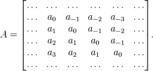 
A=\begin{bmatrix}
\ldots & \ldots & \ldots & \ldots & \ldots & \ldots \\
\ldots & a_0 & a_{-1} & a_{-2} & a_{-3} & \ldots \\
\ldots & a_1 & a_0 &  a_{-1} & a_{-2} & \ldots   \\
\ldots & a_2 & a_1 & a_0 & a_{-1} & \ldots  \\
\ldots & a_3 & a_2 & a_1 & a_0 & \ldots \\
\ldots & \ldots  & \ldots & \ldots & \ldots & \ldots \\
\end{bmatrix}.
 
