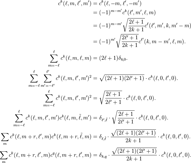 
\begin{align}
c^k(\ell,m,\ell',m') &= c^k(\ell,-m,\ell',-m')\\
&=(-1)^{m-m'}c^k(\ell',m',\ell,m)\\
&=(-1)^{m-m'}\sqrt{\frac{2\ell+1}{2k+1}}c^\ell(\ell',m',k,m'-m)\\
& = (-1)^{m'}\sqrt{\frac{2\ell'+1}{2k+1}}c^{\ell'}(k,m-m',\ell,m).\\
\sum_{m=-\ell}^{\ell} c^k(\ell,m,\ell,m)  &=  (2\ell+1)\delta_{k,0}.\\
\sum_{m=-\ell}^\ell \sum_{m'=-\ell'}^{\ell'} c^k(\ell,m,\ell',m')^2  &=  \sqrt{(2\ell+1)(2\ell'+1)}\cdot c^k(\ell,0,\ell',0).\\
\sum_{m=-\ell}^\ell c^k(\ell,m,\ell',m')^2 & =  \sqrt{\frac{2\ell+1}{2\ell'+1}}\cdot c^k(\ell,0,\ell',0).\\
\sum_{m=-\ell}^\ell c^k(\ell,m,\ell',m')c^k(\ell,m,\tilde\ell,m')  &=  \delta_{\ell',\tilde\ell}\cdot\sqrt{\frac{2\ell+1}{2\ell'+1}}\cdot c^k(\ell,0,\ell',0).\\
\sum_m c^k(\ell,m+r,\ell',m) c^k(\ell,m+r,\tilde\ell,m)  &=  \delta_{\ell,\tilde\ell} \cdot \frac{\sqrt{(2\ell+1)(2\ell'+1)}}{2k+1}\cdot c^k(\ell,0,\ell',0).\\
\sum_m c^k(\ell,m+r,\ell',m)c^q(\ell,m+r,\ell',m)  &= \delta_{k,q}\cdot\frac{\sqrt{(2\ell+1)(2\ell'+1)}}{2k+1}\cdot c^k(\ell,0,\ell',0).
\end{align}
