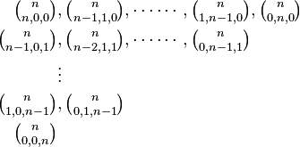 
\begin{align}
\textstyle {n \choose n, 0, 0} &, \textstyle {n \choose n - 1, 1, 0}, \cdots\cdots, {n \choose 1, n - 1, 0}, {n \choose 0, n, 0}\\
\textstyle {n \choose n - 1, 0, 1} &, \textstyle {n \choose n - 2, 1, 1}, \cdots\cdots, {n \choose 0, n - 1, 1}\\
&\vdots\\
\textstyle {n \choose 1, 0, n - 1} &, \textstyle {n \choose 0, 1, n - 1}\\
\textstyle {n \choose 0, 0, n}
\end{align}
