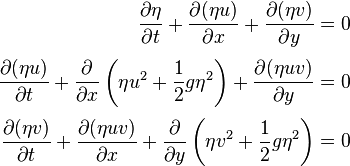 \displaystyle 
\begin{align}
\frac{\partial \eta }{\partial t} + \frac{\partial (\eta u)}{\partial x} + \frac{\partial (\eta v)}{\partial y} = 0\\[3pt]
\frac{\partial (\eta u)}{\partial t}+ \frac{\partial}{\partial x}\left( \eta u^2 + \frac{1}{2}g \eta^2 \right) + \frac{\partial (\eta u v)}{\partial y} = 0\\[3pt]
\frac{\partial (\eta v)}{\partial t} + \frac{\partial (\eta uv)}{\partial x} + \frac{\partial}{\partial y}\left(\eta v^2 + \frac{1}{2}g \eta ^2\right) = 0
\end{align}
