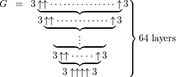 
\left.
 \begin{matrix}
  G &=&3\underbrace{\uparrow \uparrow \cdots\cdots\cdots\cdots\cdots \uparrow}3 \\
    & &3\underbrace{\uparrow \uparrow \cdots\cdots\cdots\cdots \uparrow}3 \\
    & &\underbrace{\qquad\;\; \vdots \qquad\;\;} \\
    & &3\underbrace{\uparrow \uparrow \cdots\cdot\cdot \uparrow}3 \\
    & &3\uparrow \uparrow \uparrow \uparrow3
 \end{matrix}
\right \} \text{64 layers}
