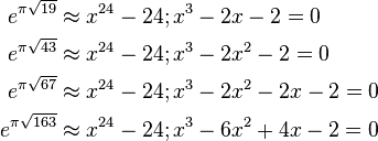 \begin{align}
e^{\pi \sqrt{19}}  &\approx x^{24}-24; x^3-2x-2=0\\
e^{\pi \sqrt{43}}  &\approx x^{24}-24; x^3-2x^2-2=0\\
e^{\pi \sqrt{67}}  &\approx x^{24}-24; x^3-2x^2-2x-2=0\\
e^{\pi \sqrt{163}} &\approx x^{24}-24; x^3-6x^2+4x-2=0
\end{align}
