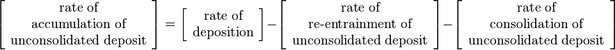 
\left[\begin{array}{c}
\text{rate of}\\
\text{accumulation of}\\
\text{unconsolidated deposit}
\end{array} \right]=
\left[\begin{array}{c}
\text{rate of}\\
\text{deposition}
\end{array} \right] -
\left[\begin{array}{c}
\text{rate of}\\
\text{re-entrainment of}\\
\text{unconsolidated deposit}
\end{array} \right] -
\left[\begin{array}{c}
\text{rate of}\\
\text{consolidation of}\\
\text{unconsolidated deposit}
\end{array} \right]
