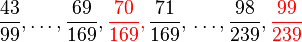 \frac{43}{99}, \dots, \frac{69}{169}, {\color{red}\frac{70}{169},}\;\! \frac{71}{169}, \,\dots, \frac{98}{239}, {\color{red}\frac{99}{239}}