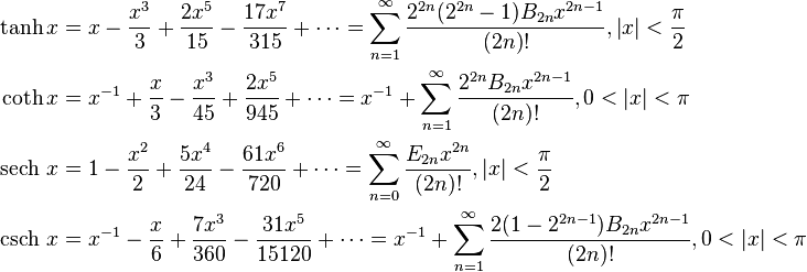 \begin{align}

                   \tanh x &= x - \frac {x^3} {3} + \frac {2x^5} {15} - \frac {17x^7} {315} + \cdots = \sum_{n=1}^\infty \frac{2^{2n}(2^{2n}-1)B_{2n} x^{2n-1}}{(2n)!}, \left |x \right | < \frac {\pi} {2} \\

                   \coth x &= x^{-1} + \frac {x} {3} - \frac {x^3} {45} + \frac {2x^5} {945} + \cdots = x^{-1} + \sum_{n=1}^\infty \frac{2^{2n} B_{2n} x^{2n-1}} {(2n)!}, 0 < \left |x \right | < \pi \\

  \operatorname {sech}\, x &= 1 - \frac {x^2} {2} + \frac {5x^4} {24} - \frac {61x^6} {720} + \cdots = \sum_{n=0}^\infty \frac{E_{2 n} x^{2n}}{(2n)!} , \left |x \right | < \frac {\pi} {2} \\

  \operatorname {csch}\, x &= x^{-1} - \frac {x} {6} +\frac {7x^3} {360} -\frac {31x^5} {15120} + \cdots = x^{-1} + \sum_{n=1}^\infty \frac{ 2 (1-2^{2n-1}) B_{2n} x^{2n-1}}{(2n)!} , 0 < \left |x \right | < \pi

\end{align}