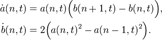  \begin{align}
\dot{a}(n,t) &= a(n,t) \Big(b(n+1,t)-b(n,t)\Big), \\
\dot{b}(n,t) &= 2 \Big(a(n,t)^2-a(n-1,t)^2\Big).
\end{align}