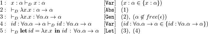 
\begin{array}{llll}
1: & x:\alpha \vdash_D x : \alpha & [\mathtt{Var}] & (x:\alpha \in \left\{x:\alpha\right\})\\
2: & \vdash_D \lambda x.x : \alpha\rightarrow\alpha & [\mathtt{Abs}] & (1)\\
3: & \vdash_D \lambda x.x : \forall \alpha.\alpha\rightarrow\alpha & [\mathtt{Gen}] & (2),\ (\alpha \not\in free(\epsilon))\\
4: & id:\forall \alpha.\alpha\rightarrow\alpha \vdash_D id : \forall \alpha.\alpha\rightarrow\alpha & [\mathtt{Var}] & (id:\forall \alpha.\alpha\rightarrow\alpha \in \left\{id : \forall \alpha.\alpha\rightarrow\alpha\right\})\\
5: & \vdash_D \textbf{let}\, id = \lambda x . x\ \textbf{in}\  id\, :\,\forall\alpha.\alpha\rightarrow\alpha  & [\mathtt{Let}] & (3),\ (4)\\
\end{array}
