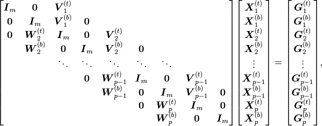 
\begin{bmatrix}
\boldsymbol{I}_m & \boldsymbol{0} & \boldsymbol{V}_1^{(t)}\\
\boldsymbol{0} & \boldsymbol{I}_m & \boldsymbol{V}_1^{(b)} & \boldsymbol{0}\\
\boldsymbol{0} & \boldsymbol{W}_2^{(t)} & \boldsymbol{I}_m & \boldsymbol{0} & \boldsymbol{V}_2^{(t)}\\
& \boldsymbol{W}_2^{(b)} & \boldsymbol{0} & \boldsymbol{I}_m & \boldsymbol{V}_2^{(b)} & \boldsymbol{0} \\
& & \ddots & \ddots & \ddots & \ddots & \ddots\\
& & & \boldsymbol{0} & \boldsymbol{W}_{p-1}^{(t)} & \boldsymbol{I}_m & \boldsymbol{0} & \boldsymbol{V}_{p-1}^{(t)}\\
& & & & \boldsymbol{W}_{p-1}^{(b)} & \boldsymbol{0} & \boldsymbol{I}_m & \boldsymbol{V}_{p-1}^{(b)} & \boldsymbol{0}\\
& & & & & \boldsymbol{0} & \boldsymbol{W}_p^{(t)} & \boldsymbol{I}_m & \boldsymbol{0}\\
& & & & & & \boldsymbol{W}_p^{(b)} & \boldsymbol{0} & \boldsymbol{I}_m
\end{bmatrix}
\begin{bmatrix}
\boldsymbol{X}_1^{(t)}\\
\boldsymbol{X}_1^{(b)}\\
\boldsymbol{X}_2^{(t)}\\
\boldsymbol{X}_2^{(b)}\\
\vdots\\
\boldsymbol{X}_{p-1}^{(t)}\\
\boldsymbol{X}_{p-1}^{(b)}\\
\boldsymbol{X}_p^{(t)}\\
\boldsymbol{X}_p^{(b)}
\end{bmatrix}
=
\begin{bmatrix}
\boldsymbol{G}_1^{(t)}\\
\boldsymbol{G}_1^{(b)}\\
\boldsymbol{G}_2^{(t)}\\
\boldsymbol{G}_2^{(b)}\\
\vdots\\
\boldsymbol{G}_{p-1}^{(t)}\\
\boldsymbol{G}_{p-1}^{(b)}\\
\boldsymbol{G}_p^{(t)}\\
\boldsymbol{G}_p^{(b)}
\end{bmatrix}\text{,}
