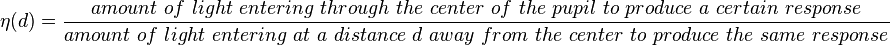 \eta\,\! (d) = \frac{amount\ of\ light\ entering\ through\ the\ center\ of\ the\ pupil\ to\ produce\ a\ certain\ response}{amount\ of\ light\ entering\ at\ a\ distance\ d\ away\ from\ the\ center\ to\ produce\ the\ same\ response}