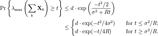 
\begin{align}
\Pr \left\{ \lambda_{\text{max}} \left( \sum_k \mathbf{X}_k \right) \geq t \right\} 
& \leq d \cdot \exp \left( \frac{-t^2/2}{\sigma^2+Rt} \right) \\
& \leq 
\begin{cases}
d \cdot \exp ( -t^2/4\sigma^2 ) \quad & \text{for } t\leq \sigma^2/R; \\
d \cdot \exp ( -t/4R ) \quad & \text{for } t\geq \sigma^2/R. \\
\end{cases}
\end{align}
