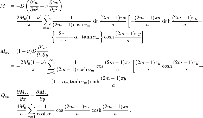 
  \begin{align}
     M_{xx} & = -D\left(\frac{\partial^2 w}{\partial x^2}+\nu\,\frac{\partial^2 w}{\partial y^2}\right) \\
            & = \frac{2M_0(1-\nu)}{\pi}\sum_{m=1}^\infty\frac{1}{(2m-1)\cosh\alpha_m}\,
                \sin\frac{(2m-1)\pi x}{a}
                \left[
                  -\frac{(2m-1)\pi y}{a}\sinh\frac{(2m-1)\pi y}{a} + \right. \\
            & \qquad \qquad \qquad \qquad
              \left. \left\{\frac{2\nu}{1-\nu} + \alpha_m\tanh\alpha_m\right\}\cosh\frac{(2m-1)\pi y}{a}
                \right] \\
     M_{xy} & = (1-\nu)D\frac{\partial^2 w}{\partial x \partial y} \\
            & = -\frac{2M_0(1-\nu)}{\pi}\sum_{m=1}^\infty\frac{1}{(2m-1)
                    \cosh\alpha_m}\,\cos\frac{(2m-1)\pi x}{a}
               \left[\frac{(2m-1)\pi y}{a}\cosh\frac{(2m-1)\pi y}{a} + \right. \\
            & \qquad \qquad \qquad \qquad
              \left. (1-\alpha_m\tanh\alpha_m)\sinh\frac{(2m-1)\pi y}{a}\right] \\
     Q_{zx} & = \frac{\partial M_{xx}}{\partial x}-\frac{\partial M_{xy}}{\partial y} \\
            & = \frac{4M_0}{a}\sum_{m=1}^\infty \frac{1}{\cosh\alpha_m}\,
                \cos\frac{(2m-1)\pi x}{a}\cosh\frac{(2m-1)\pi y}{a}\,.
  \end{align}
