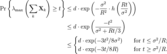 
\begin{align}
\Pr \left\{ \lambda_{\text{max}} \left( \sum_k \mathbf{X}_k \right) \geq t \right\} 
& \leq d \cdot \exp \left( -\frac{\sigma^2}{R^2} \cdot h\left( \frac{Rt}{\sigma^2} \right) \right) \\
& \leq d \cdot \exp \left( \frac{-t^2} {\sigma^2+Rt/3} \right) \\
& \leq 
\begin{cases}
d \cdot \exp ( -3t^2/8\sigma^2 ) \quad & \text{for } t\leq \sigma^2/R; \\
d \cdot \exp ( -3t/8R ) \quad & \text{for } t\geq \sigma^2/R. \\
\end{cases}
\end{align}
