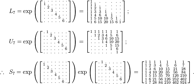 
\begin{array}{lll}
& L_7=\exp
\left (
\left [
\begin{smallmatrix}
. & . & . & . & . & . & . \\
1 & . & . & . & . & . & . \\
. & 2 & . & . & . & . & . \\
. & . & 3 & . & . & . & . \\
. & . & . & 4 & . & . & . \\
. & . & . & . & 5 & . & . \\
. & . & . & . & . & 6 & .

\end{smallmatrix}
\right ]
\right )
=
\left [
\begin{smallmatrix}
1   & .   & .   & .   & .   & .   & .   \\
1   & 1   & .   & .   & .   & .   & .   \\
1   & 2   & 1   & .   & .   & .   & .   \\
1   & 3   & 3   & 1   & .   & .   & .   \\
1   & 4   & 6   & 4   & 1   & .   & .   \\
1   & 5   & 10  & 10  & 5   & 1   & .   \\
1   & 6   & 15  & 20  & 15  & 6   & 1  
\end{smallmatrix}
\right ]
;\quad
\\
\\
& U_7=\exp
\left (
\left [
\begin{smallmatrix}
. & 1 & . & . & . & . & . \\
. & . & 2 & . & . & . & . \\
. & . & . & 3 & . & . & . \\
. & . & . & . & 4 & . & . \\
. & . & . & . & . & 5 & . \\
. & . & . & . & . & . & 6 \\
. & . & . & . & . & . & . 
\end{smallmatrix}
\right ]
\right )
=
\left [
\begin{smallmatrix}
1   & 1   & 1   & 1   & 1   & 1   & 1   \\
.   & 1   & 2   & 3   & 4   & 5   & 6   \\
.   & .   & 1   & 3   & 6   & 10  & 15  \\
.   & .   & .   & 1   & 4   & 10  & 20  \\
.   & .   & .   & .   & 1   & 5   & 15  \\
.   & .   & .   & .   & .   & 1   & 6   \\
.   & .   & .   & .   & .   & .   & 1  
\end{smallmatrix}
\right ]
;
\\
\\

\therefore & S_7
=\exp
\left (
\left [
\begin{smallmatrix}
. & . & . & . & . & . & . \\
1 & . & . & . & . & . & . \\
. & 2 & . & . & . & . & . \\
. & . & 3 & . & . & . & . \\
. & . & . & 4 & . & . & . \\
. & . & . & . & 5 & . & . \\
. & . & . & . & . & 6 & .

\end{smallmatrix}
\right ]
\right )
\exp
\left (
\left [
\begin{smallmatrix}
. & 1 & . & . & . & . & . \\
. & . & 2 & . & . & . & . \\
. & . & . & 3 & . & . & . \\
. & . & . & . & 4 & . & . \\
. & . & . & . & . & 5 & . \\
. & . & . & . & . & . & 6 \\
. & . & . & . & . & . & . 
\end{smallmatrix}
\right ]
\right )
=
\left [
\begin{smallmatrix}
1   & 1   & 1   & 1   & 1   & 1   & 1   \\
1   & 2   & 3   & 4   & 5   & 6   & 7   \\
1   & 3   & 6   & 10  & 15  & 21  & 28  \\
1   & 4   & 10  & 20  & 35  & 56  & 84  \\
1   & 5   & 15  & 35  & 70  & 126 & 210 \\
1   & 6   & 21  & 56  & 126 & 252 & 462 \\
1   & 7   & 28  & 84  & 210 & 462 & 924
\end{smallmatrix}
\right ].
\end{array}
