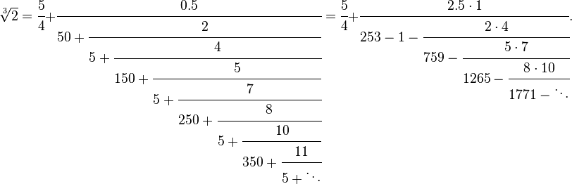 
\sqrt[3]2 = \cfrac{5}{4}+\cfrac{0.5} {50+\cfrac{2} {5+\cfrac{4} {150+\cfrac{5} {5+\cfrac{7} {250+\cfrac{8} {5+\cfrac{10} {350+\cfrac{11} {5+\ddots}}}}}}}} = \cfrac{5}{4}+\cfrac{2.5 \cdot 1} {253-1-\cfrac{2 \cdot 4} {759-\cfrac{5 \cdot 7} {1265-\cfrac{8 \cdot 10} {1771-\ddots}}}}.
