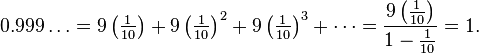 0.999\ldots = 9\left(\tfrac{1}{10}\right) + 9\left({\tfrac{1}{10}}\right)^2 + 9\left({\tfrac{1}{10}}\right)^3 + \cdots = \frac{9\left({\tfrac{1}{10}}\right)}{1-{\tfrac{1}{10}}} = 1.\,