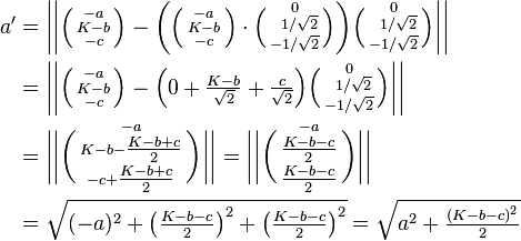 \begin{align}
a' & = \bigg|\bigg| \Big(\begin{smallmatrix}-a\\K-b\\-c\end{smallmatrix}\Big) - \bigg( \Big(\begin{smallmatrix}-a\\K-b\\-c\end{smallmatrix}\Big) \cdot \Big(\begin{smallmatrix}0\\\;\;1/\sqrt{2}\\-1/\sqrt{2}\end{smallmatrix}\Big) \bigg) \Big(\begin{smallmatrix}0\\\;\;1/\sqrt{2}\\-1/\sqrt{2}\end{smallmatrix}\Big) \bigg|\bigg| \\
& = \bigg|\bigg| \Big(\begin{smallmatrix}-a\\K-b\\-c\end{smallmatrix}\Big) - \Big( 0 + \tfrac{K-b}{\sqrt{2}} + \tfrac{c}{\sqrt{2}} \Big) \Big(\begin{smallmatrix}0\\\;\;1/\sqrt{2}\\-1/\sqrt{2}\end{smallmatrix}\Big) \bigg|\bigg| \\
& = \bigg|\bigg| \bigg(\begin{smallmatrix}-a\\K-b-\tfrac{K-b+c}{2}\\-c+\tfrac{K-b+c}{2}\end{smallmatrix}\bigg) \bigg|\bigg| = \bigg|\bigg| \bigg(\begin{smallmatrix}-a\\\tfrac{K-b-c}{2}\\\tfrac{K-b-c}{2}\end{smallmatrix}\bigg) \bigg|\bigg| \\
& = \sqrt{(-a)^2 + \big(\tfrac{K-b-c}{2}\big)^2 + \big(\tfrac{K-b-c}{2}\big)^2} = \sqrt{a^2 + \tfrac{(K-b-c)^2}{2}} \\
\end{align}