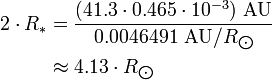 \begin{align} 2\cdot R_*
 & = \frac{(41.3\cdot 0.465\cdot 10^{-3})\ \text{AU}}{0.0046491\ \text{AU}/R_{\bigodot}} \\
 & \approx 4.13\cdot R_{\bigodot}
\end{align}