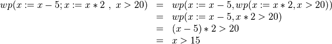 \begin{array}[t]{rcl} wp(x:=x-5;x:=x*2\ ,\ x>20) & = & wp(x:=x-5,wp(x:=x*2, x > 20))\\ 
  & = & wp(x:=x-5,x*2 > 20)\\
  & = & (x-5)*2 > 20\\
  & = & x > 15
  \end{array}