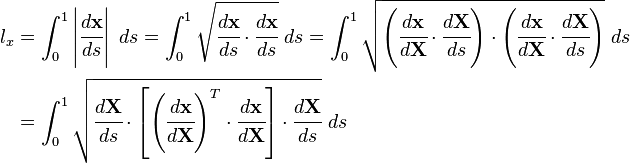 
\begin{align}
l_x & = \int_0^1 \left| \cfrac{d \mathbf{x}}{d s} \right|~ds
      = \int_0^1 \sqrt{\cfrac{d \mathbf{x}}{d s}\cdot\cfrac{d \mathbf{x}}{d s}}~ds
      = \int_0^1 \sqrt{
        \left(\cfrac{d \mathbf{x}}{d \mathbf{X}}\cdot\cfrac{d \mathbf{X}}{d s}\right)
        \cdot
        \left(\cfrac{d \mathbf{x}}{d \mathbf{X}}\cdot\cfrac{d \mathbf{X}}{d s}\right)}~ds
\\
      & = \int_0^1 \sqrt{\cfrac{d \mathbf{X}}{d s}\cdot\left[
                        \left(\cfrac{d \mathbf{x}}{d \mathbf{X}}\right)^T\cdot \cfrac{d \mathbf{x}}{d \mathbf{X}}\right]
\cdot\cfrac{d \mathbf{X}}{d s} }~ds
  \end{align}
