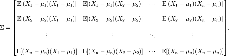 
\Sigma
= \begin{bmatrix}
 \mathrm{E}[(X_1 - \mu_1)(X_1 - \mu_1)] & \mathrm{E}[(X_1 - \mu_1)(X_2 - \mu_2)] & \cdots & \mathrm{E}[(X_1 - \mu_1)(X_n - \mu_n)] \\ \\
 \mathrm{E}[(X_2 - \mu_2)(X_1 - \mu_1)] & \mathrm{E}[(X_2 - \mu_2)(X_2 - \mu_2)] & \cdots & \mathrm{E}[(X_2 - \mu_2)(X_n - \mu_n)] \\ \\
 \vdots & \vdots & \ddots & \vdots \\ \\
 \mathrm{E}[(X_n - \mu_n)(X_1 - \mu_1)] & \mathrm{E}[(X_n - \mu_n)(X_2 - \mu_2)] & \cdots & \mathrm{E}[(X_n - \mu_n)(X_n - \mu_n)]
\end{bmatrix}.
