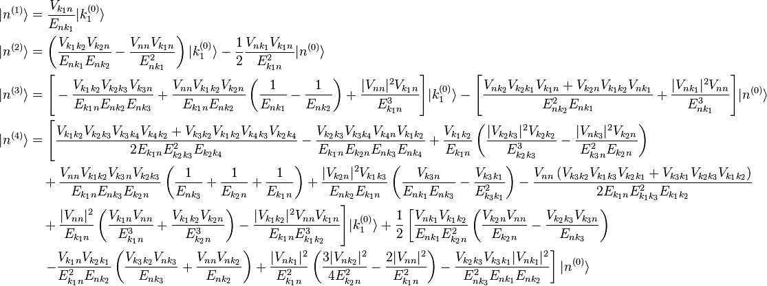 \begin{align}
|n^{(1)}\rangle &=\frac{V_{k_1 n}}{E_{n k_1}}|k_1^{(0)}\rangle \\
|n^{(2)}\rangle &=\left(\frac{V_{k_1 k_2}V_{k_2 n}}{E_{n k_1}E_{n k_2}}-\frac{V_{n n}V_{k_1 n}}{E_{n k_1}^2}\right)|k_1^{(0)}\rangle-\frac{1}{2}\frac{V_{n k_1}V_{k_1 n}}{E_{k_1 n}^2}|n^{(0)}\rangle \\
|n^{(3)}\rangle &=\Bigg[-\frac{V_{k_1 k_2}V_{k_2 k_3}V_{k_3 n}}{E_{k_1 n}E_{n k_2}E_{n k_3}}+\frac{V_{nn}V_{k_1 k_2}V_{k_2 n}}{E_{k_1 n}E_{n k_2}} \left(\frac{1}{E_{n k_1}}-\frac{1}{E_{n k_2}}\right)+\frac{|V_{nn}|^2V_{k_1 n}}{E_{k_1 n}^3}\Bigg]|k_1^{(0)}\rangle-\Bigg[\frac{V_{n k_2}V_{k_2 k_1} V_{k_1 n}+V_{k_2 n}V_{k_1 k_2}V_{n k_1}}{E_{n k_2}^2E_{n k_1}}+\frac{|V_{n k_1}|^2V_{nn}}{E_{n k_1}^3}\Bigg]|n^{(0)}\rangle \\
|n^{(4)}\rangle &=\Bigg[\frac{V_{k_1k_2}V_{k_2k_3}V_{k_3k_4}V_{k_4 k_2}+V_{k_3k_2}V_{k_1k_2}V_{k_4 k_3}V_{k_2k_4}}{2E_{k_1 n}E_{k_2k_3}^2E_{k_2k_4}}-\frac{V_{k_2k_3}V_{k_3k_4}V_{k_4 n}V_{k_1k_2}}{E_{k_1 n}E_{k_2 n}E_{n k_3}E_{nk_4}}+\frac{V_{k_1k_2}}{E_{k_1 n}}\left(\frac{|V_{k_2k_3}|^2V_{k_2k_2}}{E_{k_2k_3}^3}-\frac{|V_{nk_3}|^2V_{k_2 n}}{E_{k_3 n}^2E_{k_2 n}}\right) \\
&\quad +\frac{V_{nn}V_{k_1k_2}V_{k_3 n}V_{k_2 k_3}}{E_{k_1 n}E_{nk_3}E_{k_2 n}}\left(\frac{1}{E_{nk_3}}+\frac{1}{E_{k_2 n}}+\frac{1}{E_{k_1 n}}\right)+\frac{|V_{k_2 n}|^2V_{k_1k_3}}{E_{nk_2}E_{k_1 n}}\left(\frac{V_{k_3 n}}{E_{nk_1}E_{nk_3}}-\frac{V_{k_3k_1}}{E_{k_3k_1}^2}\right) -\frac{V_{nn}\left(V_{k_3k_2}V_{k_1k_3}V_{k_2k_1}+V_{k_3k_1}V_{k_2k_3}V_{k_1k_2}\right)}{2E_{k_1 n}E_{k_1k_3}^2E_{k_1k_2}} \\
&\quad +\frac{|V_{nn}|^2}{E_{k_1 n}}\left(\frac{V_{k_1 n}V_{nn}}{E_{k_1 n}^3} + \frac{V_{k_1 k_2}V_{k_2 n}}{E_{k_2 n}^3}\right)-\frac{|V_{k_1k_2}|^2V_{nn}V_{k_1 n}}{E_{k_1 n}E_{k_1k_2}^3}\Bigg]|k_1^{(0)}\rangle +\frac{1}{2}\left[\frac{V_{nk_1}V_{k_1k_2}}{E_{nk_1}E_{k_2 n}^2}\left(\frac{V_{k_2 n}V_{nn}}{E_{k_2 n}} -\frac{V_{k_2k_3}V_{k_3 n}}{E_{nk_3}}\right) \right.\\
&\quad \left. -\frac{V_{k_1 n}V_{k_2 k_1}}{E_{k_1 n}^2E_{nk_2}}\left(\frac{V_{k_3k_2}V_{nk_3}}{E_{nk_3}}+\frac{V_{nn}V_{nk_2}}{E_{nk_2}}\right)+\frac{|V_{nk_1}|^2}{E_{k_1 n}^2}\left(\frac{3|V_{nk_2}|^2}{4E_{k_2 n}^2}-\frac{2|V_{nn}|^2}{E_{k_1 n}^2}\right)-\frac{V_{k_2 k_3} V_{k_3k_1} |V_{nk_1}|^2} {E_{nk_3}^2E_{nk_1}E_{nk_2}}\right] |n^{(0)}\rangle
\end{align}