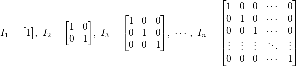 
I_1 = \begin{bmatrix}
1 \end{bmatrix}
,\ 
I_2 = \begin{bmatrix}
1 & 0 \\
0 & 1 \end{bmatrix}
,\ 
I_3 = \begin{bmatrix}
1 & 0 & 0 \\
0 & 1 & 0 \\
0 & 0 & 1 \end{bmatrix}
,\ \cdots ,\ 
I_n = \begin{bmatrix}
1 & 0 & 0 & \cdots & 0 \\
0 & 1 & 0 & \cdots & 0 \\
0 & 0 & 1 & \cdots & 0 \\
\vdots & \vdots & \vdots & \ddots & \vdots \\
0 & 0 & 0 & \cdots & 1 \end{bmatrix}
