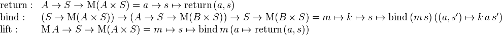 \begin{array}{ll}
\mathrm{return}: & A \rarr S \rarr \mathrm{M} (A \times S) = a \mapsto s \mapsto \mathrm{return} \, (a, s) \\
\mathrm{bind}: & (S \rarr \mathrm{M}(A \times S)) \rarr (A \rarr S \rarr \mathrm{M}(B \times S)) \rarr S \rarr \mathrm{M}(B \times S) = m \mapsto k \mapsto s \mapsto \mathrm{bind} \, (m \, s) \,((a, s') \mapsto k \, a \, s') \\
\mathrm{lift}: & \mathrm{M} \, A \rarr S \rarr \mathrm{M}(A \times S) = m \mapsto s \mapsto \mathrm{bind} \, m \, (a \mapsto \mathrm{return} \, (a, s)) \end{array}