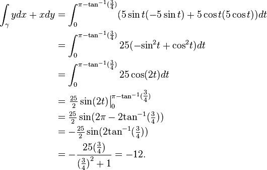 \begin{align}
\int_{\gamma} y dx+x dy &=\int_0^{\pi-{\tan}^{-1}(\frac{3}{4})} (5\sin t(-5 \sin t)+5 \cos t (5 \cos t)) dt \\
&=\int_0^{\pi-{\tan}^{-1}(\frac{3}{4})} 25(-{\sin}^2 t+{\cos}^2 t) dt \\
&=\int_0^{\pi-{\tan}^{-1}(\frac{3}{4})} 25 \cos (2 t) dt \\
&=\left.\tfrac{25}{2}\sin(2t)\right|_0^{\pi-{\tan}^{-1}(\tfrac{3}{4})} \\
&=\tfrac{25}{2}\sin(2\pi-2{\tan}^{-1}(\tfrac{3}{4})) \\
&=-\tfrac{25}{2}\sin(2{\tan}^{-1}(\tfrac{3}{4})) \\
&=-\frac{25(\tfrac{3}{4})}{{(\tfrac{3}{4})}^2+1}=-12. 
\end{align}