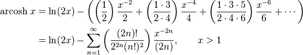 \begin{align}\operatorname{arcosh}\, x & = \ln(2x) - \left( \left( \frac {1} {2} \right) \frac {x^{-2}} {2} + \left( \frac {1 \cdot 3} {2 \cdot 4} \right) \frac {x^{-4}} {4} + \left( \frac {1 \cdot 3 \cdot 5} {2 \cdot 4 \cdot 6} \right) \frac {x^{-6}} {6} +\cdots \right) \\
                      & = \ln(2x) - \sum_{n=1}^\infty \left( \frac {(2n)!} {2^{2n}(n!)^2} \right) \frac {x^{-2n}} {(2n)} , \qquad x > 1 \end{align} 