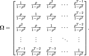 \mathbf{\Omega} = \begin{bmatrix}
\frac{1}{1-\rho^2} & \frac{\rho}{1-\rho^2} & \frac{\rho^2}{1-\rho^2} & \cdots & \frac{\rho^{T-1}}{1-\rho^2} \\[8pt]
\frac{\rho}{1-\rho^2} & \frac{1}{1-\rho^2} & \frac{\rho}{1-\rho^2} & \cdots & \frac{\rho^{T-2}}{1-\rho^2} \\[8pt]
\frac{\rho^2}{1-\rho^2} & \frac{\rho}{1-\rho^2}  & \frac{1}{1-\rho^2} & \cdots &  \frac{\rho^{T-2}}{1-\rho^2} \\[8pt]
\vdots & \vdots & \vdots & \ddots & \vdots \\[8pt]
\frac{\rho^{T-1}}{1-\rho^2} & \frac{\rho^{T-2}}{1-\rho^2} & \frac{\rho^{T-3}}{1-\rho^2} & \cdots & \frac{1}{1-\rho^2}
\end{bmatrix}.